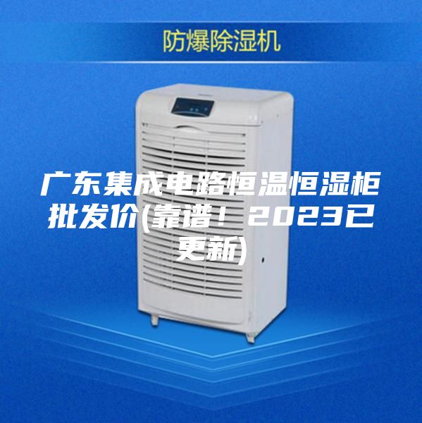 廣東集成電路恒溫恒濕柜批發價(靠譜！2023已更新)